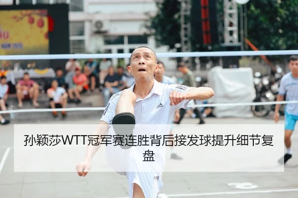 孙颖莎WTT冠军赛连胜背后接发球提升细节复盘